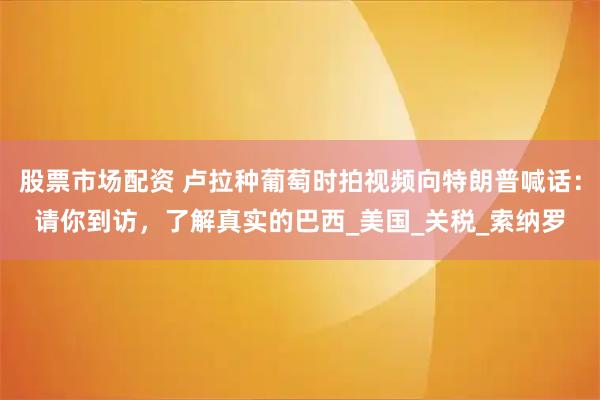 股票市场配资 卢拉种葡萄时拍视频向特朗普喊话：请你到访，了解真实的巴西_美国_关税_索纳罗