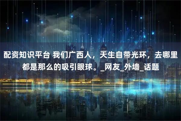 配资知识平台 我们广西人，天生自带光环，去哪里都是那么的吸引眼球。_网友_外墙_话题