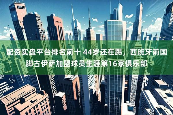 配资实盘平台排名前十 44岁还在踢，西班牙前国脚古伊萨加盟球员生涯第16家俱乐部