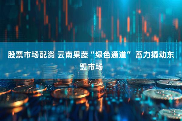 股票市场配资 云南果蔬“绿色通道” 蓄力撬动东盟市场