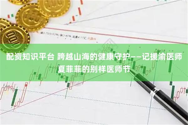配资知识平台 跨越山海的健康守护——记援渝医师夏菲菲的别样医师节