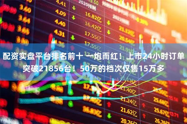 配资实盘平台排名前十 一炮而红！上市24小时订单突破21856台！50万的档次仅售15万多