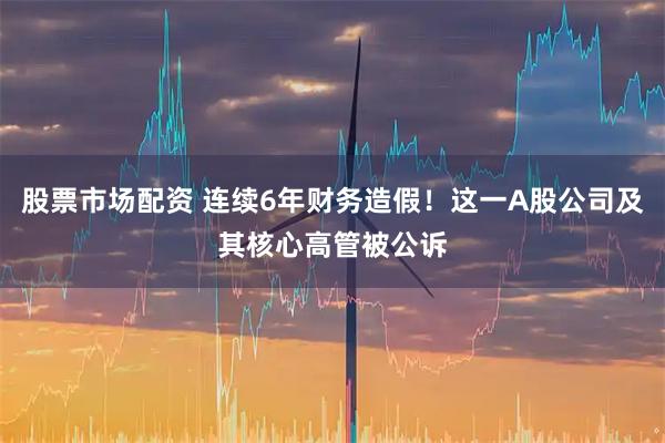 股票市场配资 连续6年财务造假！这一A股公司及其核心高管被公诉