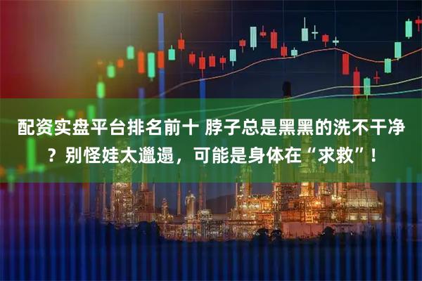 配资实盘平台排名前十 脖子总是黑黑的洗不干净？别怪娃太邋遢，可能是身体在“求救”！