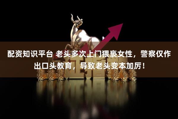 配资知识平台 老头多次上门猥亵女性，警察仅作出口头教育，导致老头变本加厉！