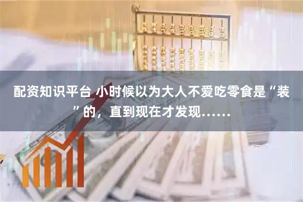 配资知识平台 小时候以为大人不爱吃零食是“装”的，直到现在才发现……