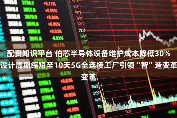 配资知识平台 伯芯半导体设备维护成本降低30%设计周期缩短至10天5G全连接工厂引领“智”造变革