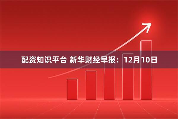 配资知识平台 新华财经早报：12月10日