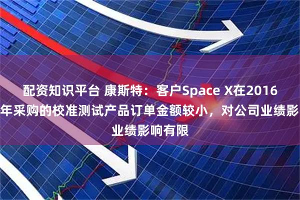 配资知识平台 康斯特：客户Space X在2016-2024年采购的校准测试产品订单金额较小，对公司业绩影响有限