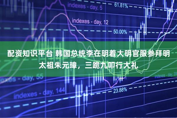 配资知识平台 韩国总统李在明着大明官服参拜明太祖朱元璋，三跪九叩行大礼