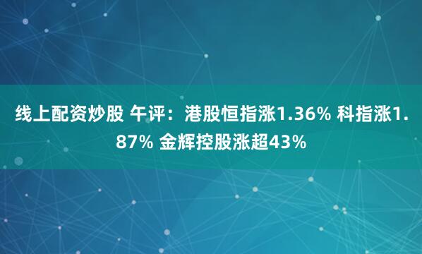 线上配资炒股 午评：港股恒指涨1.36% 科指涨1.87% 金辉控股涨超43%