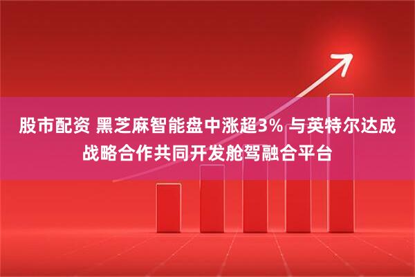 股市配资 黑芝麻智能盘中涨超3% 与英特尔达成战略合作共同开发舱驾融合平台