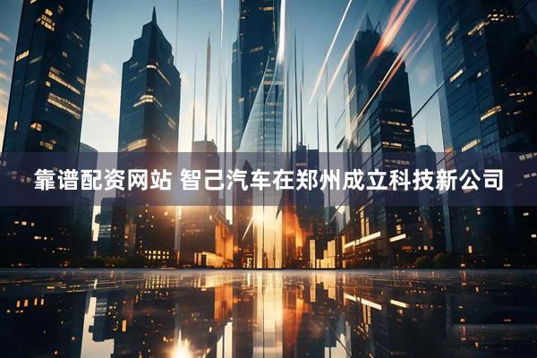 靠谱配资网站 智己汽车在郑州成立科技新公司