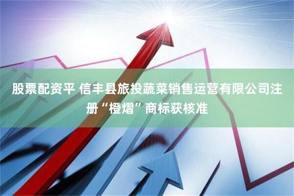 股票配资平 信丰县旅投蔬菜销售运营有限公司注册“橙熠”商标获核准