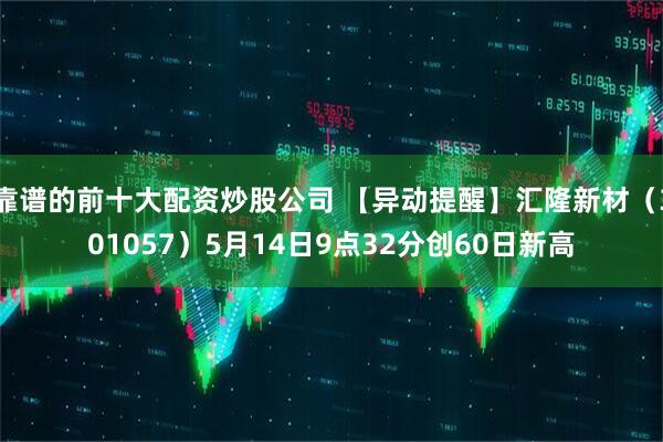 靠谱的前十大配资炒股公司 【异动提醒】汇隆新材（301057）5月14日9点32分创60日新高