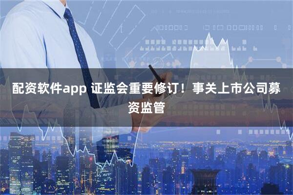 配资软件app 证监会重要修订！事关上市公司募资监管