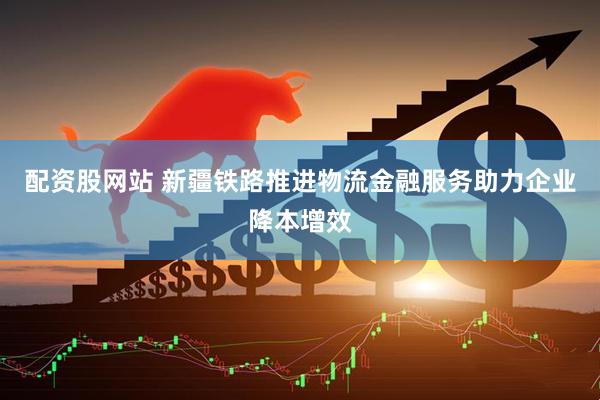 配资股网站 新疆铁路推进物流金融服务助力企业降本增效