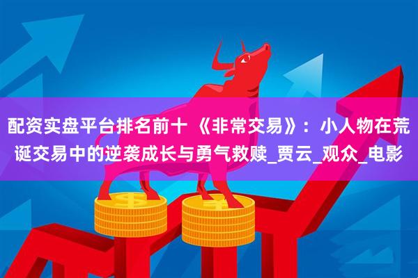 配资实盘平台排名前十 《非常交易》：小人物在荒诞交易中的逆袭成长与勇气救赎_贾云_观众_电影