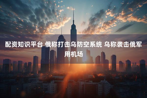 配资知识平台 俄称打击乌防空系统 乌称袭击俄军用机场
