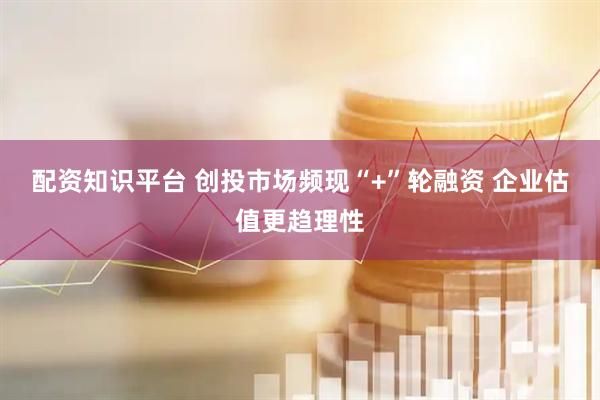 配资知识平台 创投市场频现“+”轮融资 企业估值更趋理性