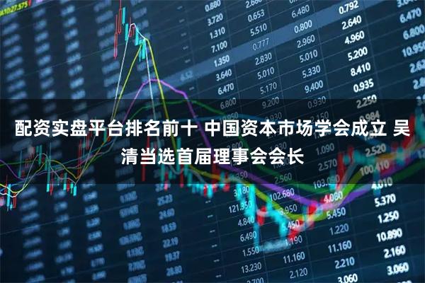 配资实盘平台排名前十 中国资本市场学会成立 吴清当选首届理事会会长