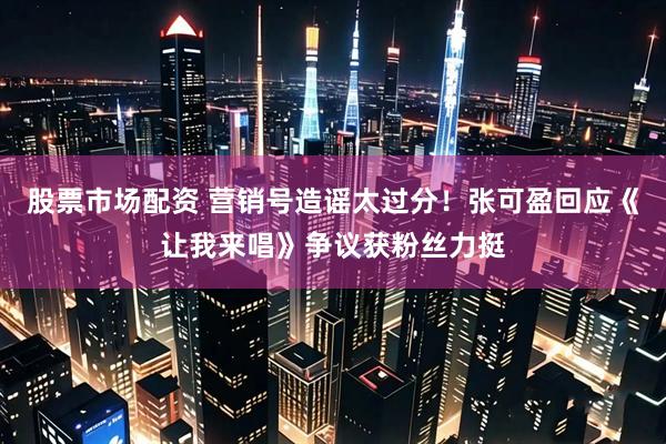 股票市场配资 营销号造谣太过分！张可盈回应《让我来唱》争议获粉丝力挺