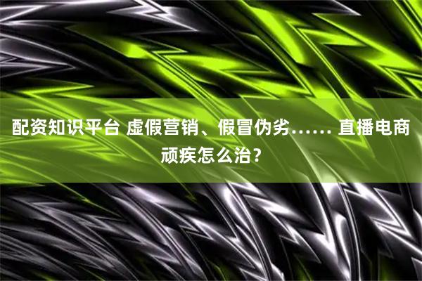 配资知识平台 虚假营销、假冒伪劣…… 直播电商顽疾怎么治？
