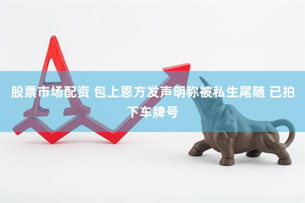 股票市场配资 包上恩方发声明称被私生尾随 已拍下车牌号