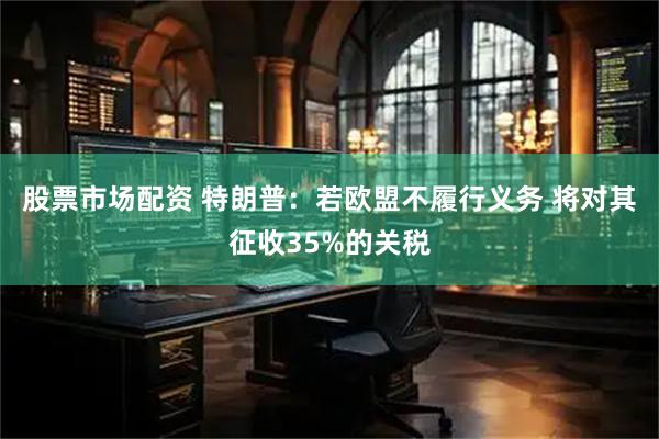 股票市场配资 特朗普：若欧盟不履行义务 将对其征收35%的关税
