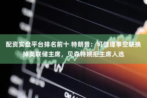 配资实盘平台排名前十 特朗普：可借理事空缺换掉美联储主席，贝森特婉拒主席人选