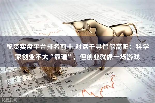 配资实盘平台排名前十 对话千寻智能高阳：科学家创业不太“靠谱”，但创业就像一场游戏
