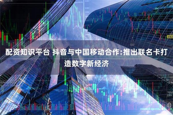 配资知识平台 抖音与中国移动合作:推出联名卡打造数字新经济