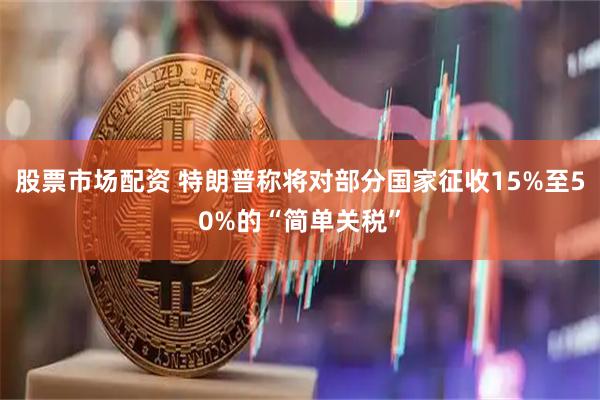 股票市场配资 特朗普称将对部分国家征收15%至50%的“简单关税”