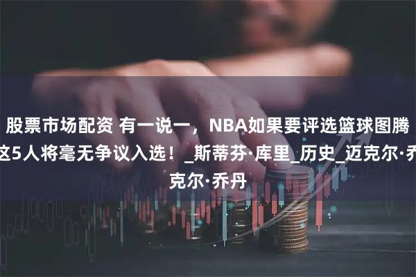 股票市场配资 有一说一，NBA如果要评选篮球图腾，这5人将毫无争议入选！_斯蒂芬·库里_历史_迈克尔·乔丹