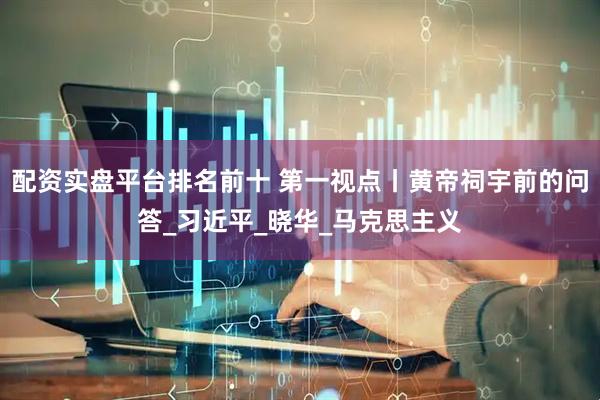 配资实盘平台排名前十 第一视点丨黄帝祠宇前的问答_习近平_晓华_马克思主义