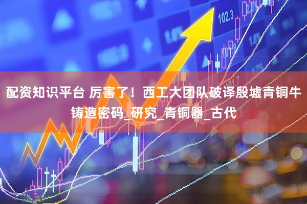配资知识平台 厉害了！西工大团队破译殷墟青铜牛铸造密码_研究_青铜器_古代