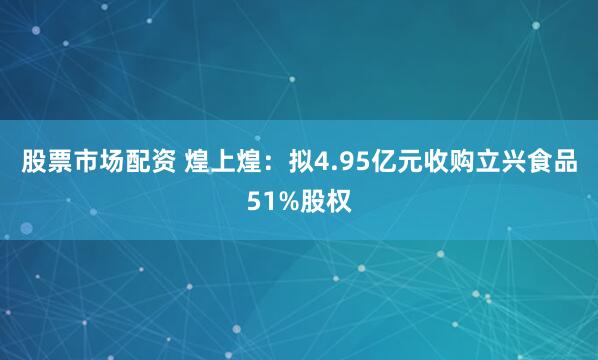 股票市场配资 煌上煌：拟4.95亿元收购立兴食品51%股权