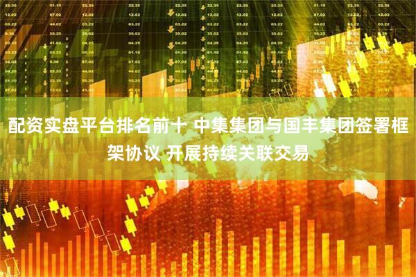 配资实盘平台排名前十 中集集团与国丰集团签署框架协议 开展持续关联交易