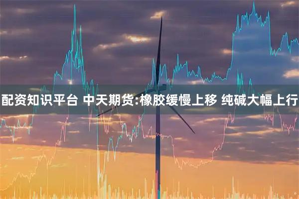 配资知识平台 中天期货:橡胶缓慢上移 纯碱大幅上行