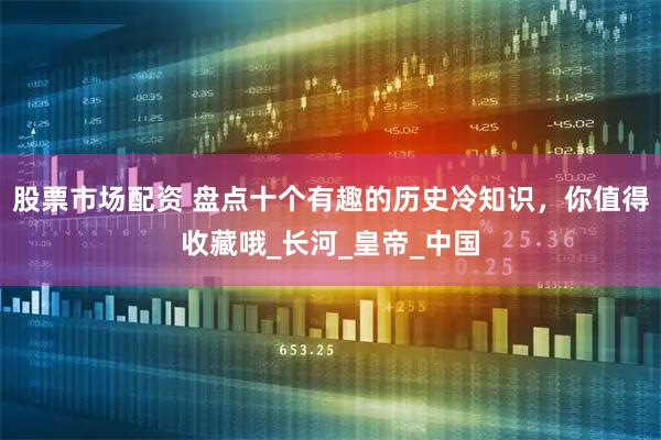 股票市场配资 盘点十个有趣的历史冷知识，你值得收藏哦_长河_皇帝_中国