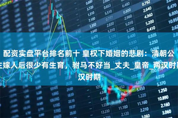 配资实盘平台排名前十 皇权下婚姻的悲剧：清朝公主嫁人后很少有生育，驸马不好当_丈夫_皇帝_两汉时期