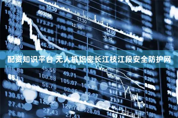配资知识平台 无人机织密长江枝江段安全防护网