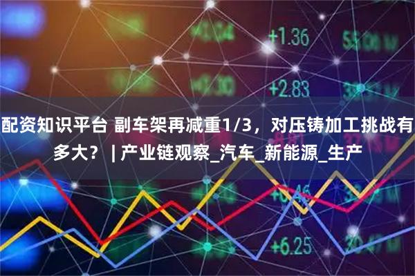 配资知识平台 副车架再减重1/3，对压铸加工挑战有多大？ | 产业链观察_汽车_新能源_生产