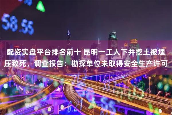 配资实盘平台排名前十 昆明一工人下井挖土被埋压致死，调查报告：勘探单位未取得安全生产许可